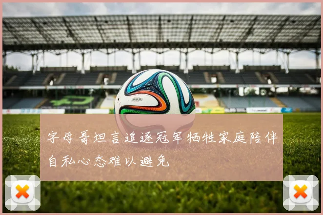 字母哥坦言追逐冠军牺牲家庭陪伴自私心态难以避免