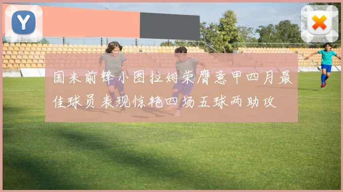 国米前锋小图拉姆荣膺意甲四月最佳球员表现惊艳四场五球两助攻