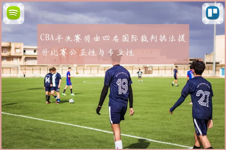 CBA半决赛将由四名国际裁判执法提升比赛公正性与专业性