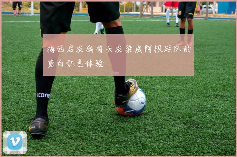 梅西启发我将头发染成阿根廷队的蓝白配色体验