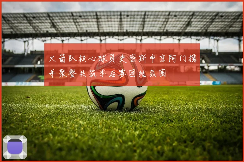 火箭队核心球员史密斯申京阿门携手聚餐共筑季后赛团结氛围