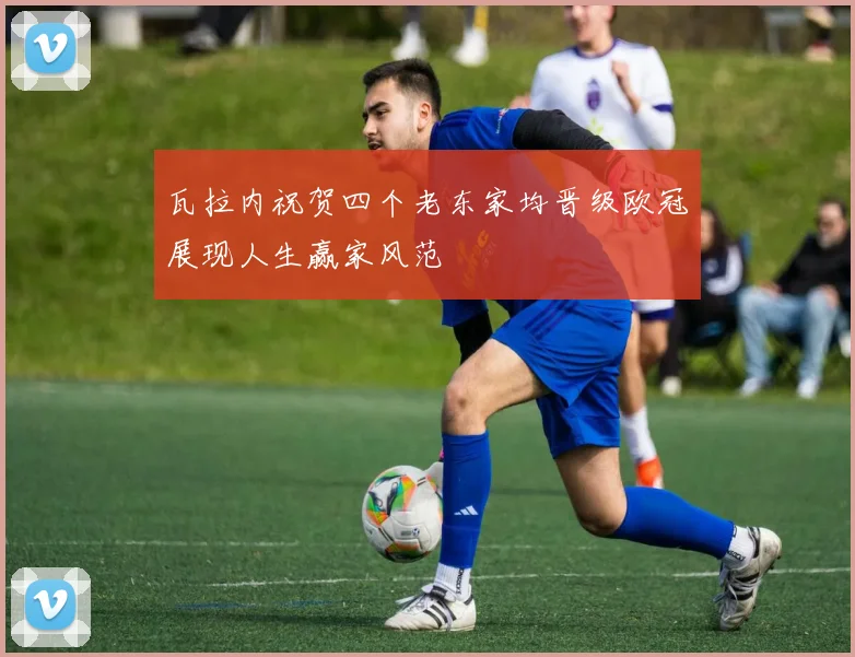 瓦拉内祝贺四个老东家均晋级欧冠展现人生赢家风范