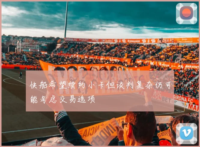 快船希望续约小卡但谈判复杂仍可能考虑交易选项