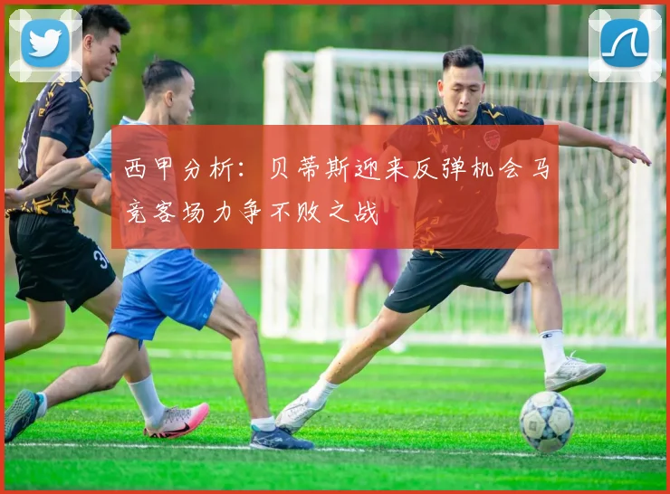 西甲分析：贝蒂斯迎来反弹机会马竞客场力争不败之战