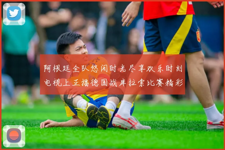 阿根廷全队悠闲时光尽享欢乐时刻电视上正播德国战库拉索比赛精彩瞬间