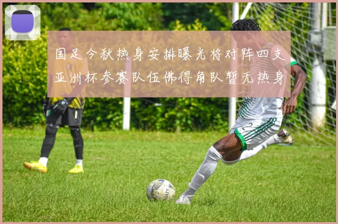 国足今秋热身安排曝光将对阵四支亚洲杯参赛队伍佛得角队暂无热身计划