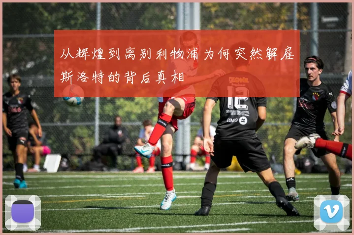 从辉煌到离别利物浦为何突然解雇斯洛特的背后真相