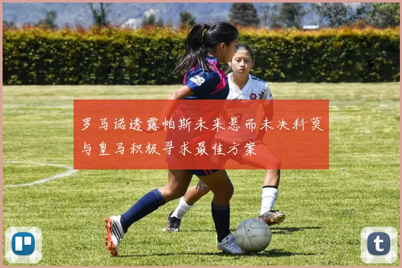 罗马诺透露帕斯未来悬而未决科莫与皇马积极寻求最佳方案