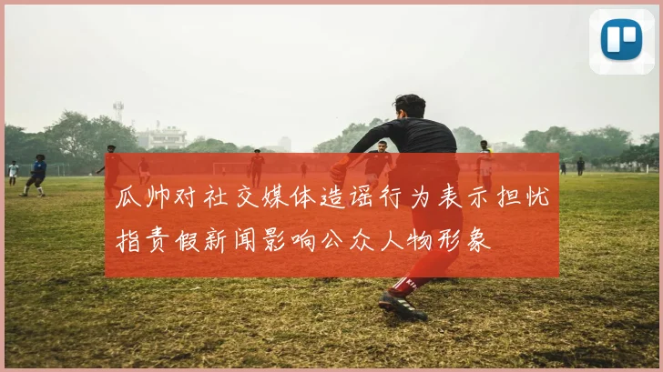 瓜帅对社交媒体造谣行为表示担忧指责假新闻影响公众人物形象