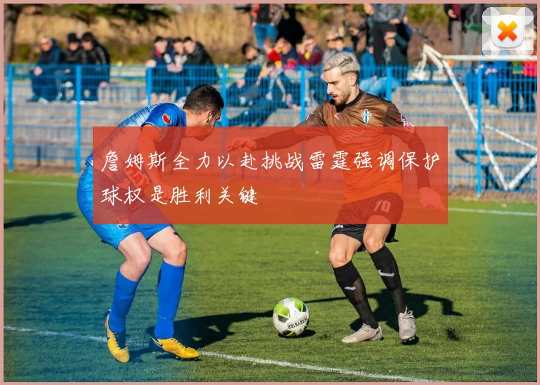 詹姆斯全力以赴挑战雷霆强调保护球权是胜利关键